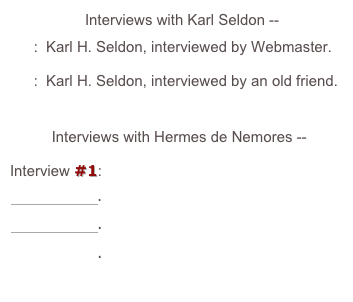                   Interviews with Karl Seldon --

#1:  Karl H. Seldon, interviewed by Webmaster.

#2:  Karl H. Seldon, interviewed by an old friend.



          Interviews with Hermes de Nemores --

Interview #1:

Session #1.

Session #2.

Session #3.

